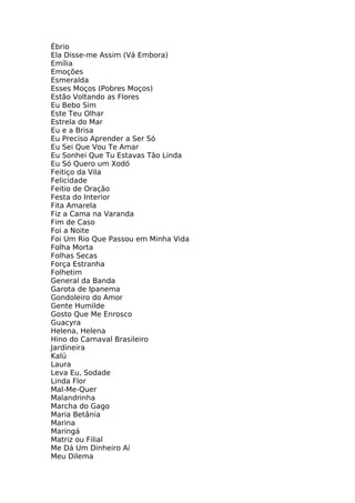 Ébrio
Ela Disse-me Assim (Vá Embora)
Emília
Emoções
Esmeralda
Esses Moços (Pobres Moços)
Estão Voltando as Flores
Eu Bebo Sim
Este Teu Olhar
Estrela do Mar
Eu e a Brisa
Eu Preciso Aprender a Ser Só
Eu Sei Que Vou Te Amar
Eu Sonhei Que Tu Estavas Tão Linda
Eu Só Quero um Xodó
Feitiço da Vila
Felicidade
Feitio de Oração
Festa do Interior
Fita Amarela
Fiz a Cama na Varanda
Fim de Caso
Foi a Noite
Foi Um Rio Que Passou em Minha Vida
Folha Morta
Folhas Secas
Força Estranha
Folhetim
General da Banda
Garota de Ipanema
Gondoleiro do Amor
Gente Humilde
Gosto Que Me Enrosco
Guacyra
Helena, Helena
Hino do Carnaval Brasileiro
Jardineira
Kalú
Laura
Leva Eu, Sodade
Linda Flor
Mal-Me-Quer
Malandrinha
Marcha do Gago
Maria Betânia
Marina
Maringá
Matriz ou Filial
Me Dá Um Dinheiro Aí
Meu Dilema
 
