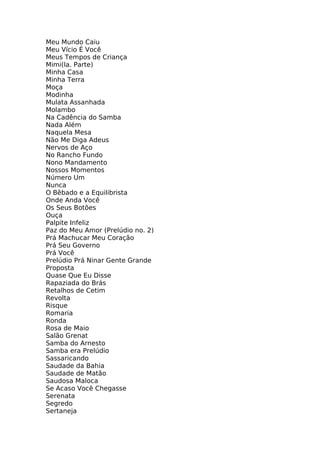 Meu Mundo Caiu
Meu Vício É Você
Meus Tempos de Criança
Mimi(la. Parte)
Minha Casa
Minha Terra
Moça
Modinha
Mulata Assanhada
Molambo
Na Cadência do Samba
Nada Além
Naquela Mesa
Não Me Diga Adeus
Nervos de Aço
No Rancho Fundo
Nono Mandamento
Nossos Momentos
Número Um
Nunca
O Bêbado e a Equilibrista
Onde Anda Você
Os Seus Botões
Ouça
Palpite Infeliz
Paz do Meu Amor (Prelúdio no. 2)
Prá Machucar Meu Coração
Prá Seu Governo
Prá Você
Prelúdio Prá Ninar Gente Grande
Proposta
Quase Que Eu Disse
Rapaziada do Brás
Retalhos de Cetim
Revolta
Risque
Romaria
Ronda
Rosa de Maio
Salão Grenat
Samba do Arnesto
Samba era Prelúdio
Sassaricando
Saudade da Bahia
Saudade de Matão
Saudosa Maloca
Se Acaso Você Chegasse
Serenata
Segredo
Sertaneja
 