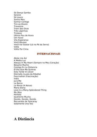 Só Danço Samba
Serenô
Só Louco
Sonho Meu
Sonhar Contigo
Tiro ao Álvaro
Travessia
Trem das Onze
Três Lágrimas
Tristeza
Último Pau de Arara
Um Favor
Vila Esperança
Você Abusou
Você Vai Gostar (Lá no Pé da Serra)
Volta
Volta Por Cima

                      INTERNACIONAIS
Abráz me Así
A Media Luz
Always In My Heart (Sempre no Meu Coração)
Besame Mucho
Contigo En La Distancia
El Dia Que Me Quieras
Esta Tarde Vi Llover
Eternally (Luzes da Ribalta)
Fascination (Fascinação)
Índia
Jura-Me
La Barca
La Novia (A Noiva)
Maria Elena
Love Is a Many-Splendored Thing
My Way
Perfídia
Quiéreme Mucho
Quizás, Quizás, Quizás
Recuerdos de Ypacaray
Solamente Una Vez




A Distância
 