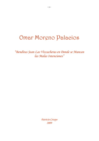 - 1 -
Omar Moreno Palacios
“Benditas Sean Las Vizcacheras en Donde se Mancan
las Malas Intenciones”
Patricio Crespo
2009
 