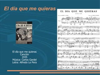 El día que me quieras El día que me quieras Canción 1935 Música: Carlos Gardel Letra: Alfredo Le Pera 