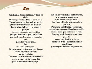 Sur San Juan y Boedo antigua, y todo el cielo, Pompeya y más allá la inundación. Tu melena de novia en el recuerdo y tu nombre florando en el adiós. La esquina del herrero, barro y pampa, tu casa, tu vereda y el zanjón, y un perfume de yuyos y de alfalfa que me llena de nuevo el corazón. Sur, paredón y después... Sur, una luz de almacén... Ya nunca me verás como me vieras, recostado en la vidriera y esperándote. Ya nunca alumbraré con las estrellas nuestra marcha sin querellas por las noches de Pompeya... Las calles y las lunas suburbanas, y mi amor y tu ventana todo ha muerto, ya lo sé... San Juan y Boedo antiguo, cielo perdido, Pompeya y al llegar al terraplén, tus veinte años temblando de cariño bajo el beso que entonces te robé. Nostalgias de las cosas que han pasado, arena que la vida se llevó pesadumbre de barrios que han cambiado y amargura del sueño que murió