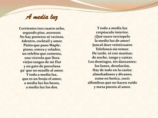 A media luz Corrientes tres cuatro ocho, segundo piso, ascensor. No hay porteros ni vecinos. Adentro, cocktail y amor. Pisito que puso Maple: piano, estera y velador, un telefón que contesta, una victrola que llora viejos tangos de mi flor y un gato de porcelana pa' que no maulle al amor. Y todo a media luz, que es un brujo el amor, a media luz los besos, a media luz los dos.Y todo a media luz crepúsculo interior. ¡Qué suave terciopelo la media luz de amor! Juncal doce veinticuatro Telefoneá sin temor. De tarde, té con masitas; de noche, tango y cantar. Los domingos, tés danzantes; los lunes, desolación, Hay de todo en la casita: almohadones y divanes; come en botica, cocó; alfombras que no hacen ruido y mesa puesta al amor. 