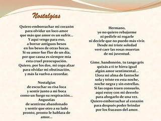 Nostalgias   Quiero emborrachar mi corazón para olvidar un loco amor que más que amor es un sufrir... Y aquí vengo para eso, a borrar antiguos besos en los besos de otras bocas. Si su amor fue flor de un día, por que causa es siempre mía esta cruel preocupación. Quiero, por los dos, mi copa alzar para olvidar mi obstinación, y más la vuelvo a recordar.   Nostalgias de escuchar su risa loca y sentir junto a mi boca como un fuego su respiración... Angustias de sentirme abandonado y sentir que otro a su lado pronto, pronto le hablara de amor... Hermano, yo no quiero rebajarme ni pedirle ni rogarle ni decirle que no puedo más vivir. Desde mi triste soledad veré caer las rosas muertas de mi juventud.   Gime, bandoneón, tu tango gris quizás a ti te hiera igual algún amor sentimental... Llora mi alma de fantoche sola y triste en esta noche, noche negra y sin estrellas. Si las copas traen consuelo, aquí estoy con mi desvelo para ahogarlo de una vez. Quiero emborrachar al corazón para después poder brindar por los fracasos del amor. 