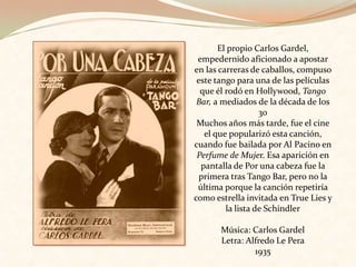 El propio Carlos Gardel, empedernido aficionado a apostar en las carreras de caballos, compuso este tango para una de las películas que él rodó en Hollywood, Tango Bar, a mediados de la década de los 30Muchos años más tarde, fue el cine el que popularizó esta canción, cuando fue bailada por Al Pacino en Perfume de Mujer. Esa aparición en pantalla de Por una cabeza fue la primera tras Tango Bar, pero no la última porque la canción repetiría como estrella invitada en True Lies y la lista de SchindlerMúsica: Carlos Gardel Letra: Alfredo Le Pera1935 