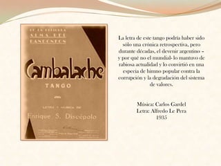 La letra de este tango podría haber sido sólo una crónica retrospectiva, pero durante décadas, el devenir argentino – y por qué no el mundial- lo mantuvo de rabiosa actualidad y lo convirtió en una especia de himno popular contra la corrupción y la degradación del sistema de valores. Música: Carlos Gardel Letra: Alfredo Le Pera1935 
