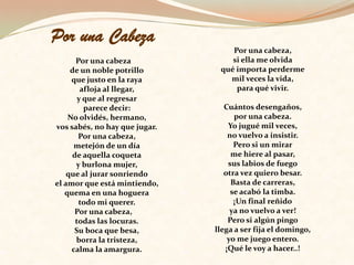 Por una Cabeza   Por una cabezade un noble potrilloque justo en la rayaafloja al llegar,y que al regresarparece decir:No olvidés, hermano,vos sabés, no hay que jugar.Por una cabeza,metejón de un díade aquella coquetay burlona mujer,que al jurar sonriendoel amor que está mintiendo,quema en una hogueratodo mi querer.Por una cabeza,todas las locuras.Su boca que besa,borra la tristeza,calma la amargura.Por una cabeza,si ella me olvidaqué importa perdermemil veces la vida,para qué vivir.Cuántos desengaños,por una cabeza.Yo jugué mil veces,no vuelvo a insistir.Pero si un mirarme hiere al pasar,sus labios de fuegootra vez quiero besar.Basta de carreras,se acabó la timba.¡Un final reñidoya no vuelvo a ver!Pero si algún pingollega a ser fija el domingo,yo me juego entero.¡Qué le voy a hacer..!