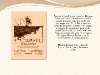 Aunque todos los que conocen Buenos Aires asocian el título de esta canción con la diminuta calle Caminito del barrio porteño de La Boca, con sus casas de llamativos colores y sus aceras reppletas de souvenirs y parejas de tango "for export", en realidad Coria Peñazola escribió la letra en recuerdo de su pueblito de la niñez, en la provincia de La Rioja argentinaMúsica: Juan de Dios FilibortoLetra: Gabino Coria Peñaloza 1926