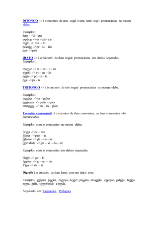 DITONGO -> é o encontro de uma vogal e uma semi-vogal pronunciadas na mesma
sílaba.
Exemplos:
água -> á – gua
espécie -> es – pé - cie
muito -> mui – to
pelotão -> pe - lo – tão
pais -> pais
HIATO -> é o encontro de duas vogais pronunciadas em sílabas separadas.
Exemplos:
receoso -> re – ce – o - so
triunfo -> tri – un – fo
poeta -> po – e – ta
país -> pa - ís
TRITONGO -> é o encontro de três vogais pronunciadas na mesma sílaba.
Exemplos:
saguões -> sa – guões
quaisquer -> quais – quer
enxaguou -> en – xa – guou
Encontro consonantal é o encontro de duas consoantes, as duas consoantes são
pronunciadas.
Exemplos com as consoantes na mesma sílaba:
Pedra -> pe – dra
Planta -> plan – ta
Glicose -> gli – co – se
Gravidade -> gra – vi – da – de
Exemplos com as consoantes em sílabas separadas:
Garfo -> gar – fo
Ignorar -> ig – no – rar
Vista -> vis – ta
Dígrafo é o encontro de duas letras com um único som.
Exemplos: chapéu, piscina, carroça, descer, pássaro, mosquito, exceção, galinha, tampa,
ponta, índia, comprimido e renda.
Arquivado em: Linguística, Português
 