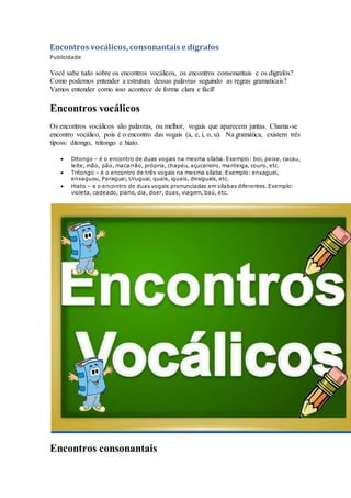 Encontros vocálicos,consonantais e dígrafos
Publicidade
Você sabe tudo sobre os encontros vocálicos, os encontros consonantais e os dígrafos?
Como podemos entender a estrutura dessas palavras seguindo as regras gramaticais?
Vamos entender como isso acontece de forma clara e fácil!
Encontros vocálicos
Os encontros vocálicos são palavras, ou melhor, vogais que aparecem juntas. Chama-se
encontro vocálico, pois é o encontro das vogais (a, e, i, o, u). Na gramática, existem três
tiposs: ditongo, tritongo e hiato.
 Ditongo – é o encontro de duas vogais na mesma sílaba. Exemplo: boi, peixe, cacau,
leite, mão, pão, macarrão, própria, chapéu, açucareiro, manteiga, couro, etc.
 Tritongo – é o encontro de três vogais na mesma sílaba. Exemplo: enxaguei,
enxaguou, Paraguai, Uruguai, quais, iguais, desiguais, etc.
 Hiato – e o encontro de duas vogais pronunciadas em sílabas diferentes. Exemplo:
violeta, cadeado, piano, dia, doer, duas, viagem, baú, etc.
Encontros consonantais
 
