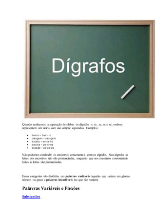 Quando realizamos a separação de sílabas os dígrafos rr, ss , sc, sç e xc, embora
representem um único som são sempre separados. Exemplos:
 bairro – bair –ro
 cresçam – cres-çam
 exceto – ex-ce-to
 piscina – pis-ci-na
 assado – as-as-do
Não podemos confundir os encontros consonantais com os dígrafos. Nos dígrafos as
letras dos encontros não são pronunciadas, enquanto que nos encontros consonantais
todas as letras são pronunciadas.
Essas categorias são divididas em palavras variáveis (aquelas que variam em gênero,
número ou grau) e palavras invariáveis (as que não variam).
Palavras Variáveis e Flexões
Substantivo
 