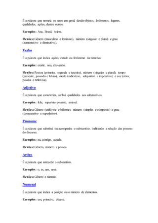 É a palavra que nomeia os seres em geral, desde objetos, fenômenos, lugares,
qualidades, ações, dentre outros.
Exemplos: Ana, Brasil, beleza.
Flexões: Gênero (masculino e feminino), número (singular e plural) e grau
(aumentativo e diminutivo).
Verbo
É a palavra que indica ações, estado ou fenômeno da natureza.
Exemplos: existir, sou, chovendo.
Flexões: Pessoa (primeira, segunda e terceira), número (singular e plural), tempo
(presente, passado e futuro), modo (indicativo, subjuntivo e imperativo) e voz (ativa,
passiva e reflexiva).
Adjetivo
É a palavra que caracteriza, atribui qualidades aos substantivos.
Exemplos: feliz, superinteressante, amável.
Flexões: Gênero (uniforme e biforme), número (simples e composto) e grau
(comparativo e superlativo).
Pronome
É a palavra que substitui ou acompanha o substantivo, indicando a relação das pessoas
do discurso.
Exemplos: eu, contigo, aquele.
Flexões: Gênero, número e pessoa.
Artigo
É a palavra que antecede o substantivo.
Exemplos: o, as, uns, uma.
Flexões: Gênero e número.
Numeral
É a palavra que indica a posição ou o número de elementos.
Exemplos: um, primeiro, dezena.
 