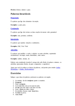 Flexões: Gênero, número e grau.
Palavras Invariáveis
Preposição
É a palavra que liga dois elementos da oração.
Exemplos: a, após, para.
Conjunção
É a palavra que liga dois termos ou duas orações de mesmo valor gramatical.
Exemplos: mas, portanto, conforme.
Interjeição
É a palavra que exprime emoções e sentimentos.
Exemplos: Olá!, Viva! Psiu!
Advérbio
É a palavra que modifica o verbo, o adjetivo ou outro advérbio, exprimindo
circunstâncias de tempo, modo, intensidade, entre outros.
Exemplos: melhor, demais, ali.
Embora seja considerado invariável porque não sofre flexão de gênero e número, os
advérbios apresentam flexões de grau: comparativo e superlativo.
Agora que você já conhece as classes de palavras, está pronto para estudar Análise
Morfológica e Análise Morfossintática!
Exercícios
Indique a que classe de palavras pertencem as palavras em negrito.
1. As meninas são tão corajosas quanto os meninos.
2. Coragem!
3. Falta a coragem…
4. Com seus trinta anos já era para ter juízo.
5. Há uns anos não sabia o que fazer da vida.
6. Fazer o bem sem olhar a quem.
7. Os trabalhos ficaram muito bem feitos.
8. Fui bem na prova.
9. Ainda bem!
 