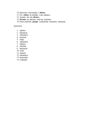 10. Queremos encomendas a dobrar.
11. Fiz o dobro do trabalho e não adiantou.
12. Aqueles sim são clientes.
13. Perante seu discurso senti-me motivado.
14. Estou motivado porque o palestrante transmitiu motivação.
RESPOSTA:
1. adjetivo
2. interjeição
3. substantivo
4. pronome
5. artigo
6. substantivo
7. adjetivo
8. advérbio
9. interjeição
10. verbo
11. numeral
12. substantivo
13. preposição
14. conjunção
 