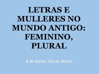 LETRAS E
MULLERES NO
MUNDO ANTIGO:
FEMININO,
PLURAL
8 de marzo: Día da Muller
 