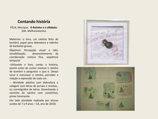 Contando históriaFÉLIX, Monique.  O Ratinho e o alfabeto, Edit. MelhoramentosMateriais: o livro, um ratinho feito de bombril, papel para dobradura e rabinho de barbante grosso.Objetivos: Percepção visual e tátil, sensibilização,  desenvolvimento da coordenação motora fina, seqüência temporalUtilizando o livro, contar a história, porém antes de contar mostrar o ratinho de bombril e perguntar o que é. Deixar tocar e manusear o ratinho, perceber a relação e expressão de cada um. 