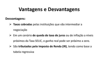 Vantagens e Desvantagens
Desvantagens:
 Taxas cobradas pelas instituições que vão intermediar a
negociação
 Em um cenário de queda de taxa de juros ou de inflação a níveis
próximos da Taxa SELIC, o ganho real pode ser próximo a zero.
 São tributados pelo Imposto de Renda (IR), tendo como base a
tabela regressiva
 
