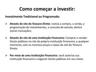 Como começar a investir:
Investimento Tradicional ou Programado:
 Através do site do Tesouro Direto: realiza a compra, a venda, a
programação de investimentos, a consulta de extrato, dentre
outras transações;
 Através do site de uma Instituição Financeira: Comprar e vender
títulos públicos no site da própria instituição financeira, a qualquer
momento, com os mesmos preços e taxas do site do Tesouro
Direto.
 Por meio de uma Instituição Financeira: você autoriza sua
instituição financeira a negociar títulos públicos em seu nome.
 