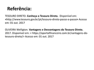 Referência:
TESOURO DIRETO. Conheça o Tesouro Direto. Disponível em:
<http://www.tesouro.gov.br/pt/tesouro-direto-passo-a-passo> Acesso
em: 01 out. 2017
OLIVEIRA Welligton. Vantagens e Desvantagens do Tesouro Direto.
2017. Disponível em: < https://oportalfinanceiro.com.br/vantagens-do-
tesouro-direto/> Acesso em: 01 out. 2017
 