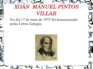 XOÁN  MANUEL PINTOS 
VILLAR
No día 17 de maio de 1975 foi homenaxeado
polas Letras Galegas.
 