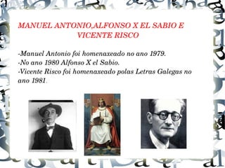 .
MANUEL ANTONIO,ALFONSO X EL SABIO E 
                             VICENTE RISCO
­Manuel Antonio foi homenaxeado no ano 1979.
­No ano 1980 Alfonso X el Sabio.
­Vicente Risco foi homenaxeado polas Letras Galegas no
ano 1981.
 