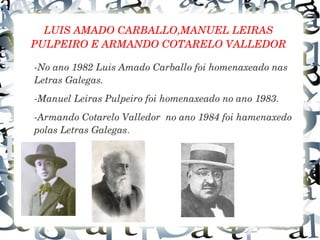 LUIS AMADO CARBALLO,MANUEL LEIRAS 
PULPEIRO E ARMANDO COTARELO VALLEDOR
­No ano 1982 Luis Amado Carballo foi homenaxeado nas 
Letras Galegas.
­Manuel Leiras Pulpeiro foi homenaxeado no ano 1983.
­Armando Cotarelo Valledor  no ano 1984 foi hamenaxedo 
polas Letras Galegas.
 