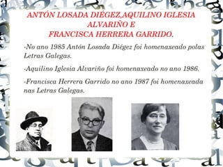 ANTÓN LOSADA DIÉGEZ,AQUILINO IGLESIA 
ALVARIÑO E
FRANCISCA HERRERA GARRIDO.
­No ano 1985 Antón Losada Diégez foi homenaxeado polas 
Letras Galegas.
­Aquilino Iglesia Alvariño foi homenaxeado no ano 1986.
­Francisca Herrera Garrido no ano 1987 foi homenaxeada 
nas Letras Galegas.
 