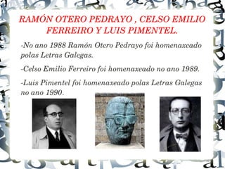 RAMÓN OTERO PEDRAYO , CELSO EMILIO 
FERREIRO Y LUIS PIMENTEL.
­No ano 1988 Ramón Otero Pedrayo foi homenaxeado 
polas Letras Galegas.
­Celso Emilio Ferreiro foi homenaxeado no ano 1989.
­Luis Pimentel foi homenaxeado polas Letras Galegas 
no ano 1990.
 
