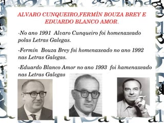 ALVARO CUNQUEIRO,FERMÍN BOUZA BREY E
EDUARDO BLANCO AMOR.
­No ano 1991  Alvaro Cunqueiro foi homenaxeado 
polas Letras Galegas.
­Fermín  Bouza Brey foi homenaxeado no ano 1992 
nas Letras Galegas.
­Eduardo Blanco Amor no ano 1993  foi hamenaxeado 
nas Letras Galegas
 