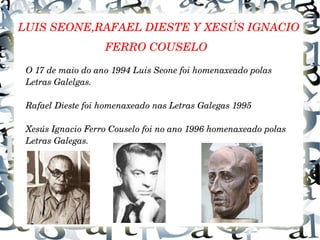 LUIS SEONE,RAFAEL DIESTE Y XESÚS IGNACIO 
FERRO COUSELO
O 17 de maio do ano 1994 Luis Seone foi homenaxeado polas 
Letras Galelgas.
Rafael Dieste foi homenaxeado nas Letras Galegas 1995
Xesús Ignacio Ferro Couselo foi no ano 1996 homenaxeado polas 
Letras Galegas.
 
 