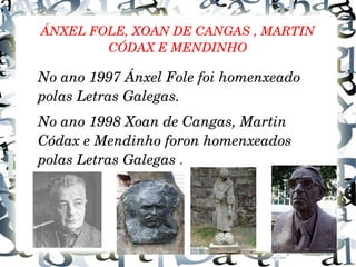 ÁNXEL FOLE, XOAN DE CANGAS , MARTIN 
CÓDAX E MENDINHO
No ano 1997 Ánxel Fole foi homenxeado 
polas Letras Galegas.
No ano 1998 Xoan de Cangas, Martin 
Códax e Mendinho foron homenxeados 
polas Letras Galegas .
 