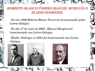 ROBERTO BLANCO TORRES,MANUEL MURGUÍA E 
ELADIO RODRIGEZ.
­No ano 1999 Roberto Blanco Torres foi homenaxeado polas 
Letras Galegas .
­No día 17 de maio de 2000 , Manuel Murguía foi 
homenaxeado nas Letras Galegas.
­Eladio  Rodrigez en 2001 foi homenaxezdo nas Letras 
Galegas. 
 
