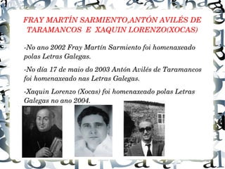 FRAY MARTÍN SARMIENTO,ANTÓN AVILÉS DE 
TARAMANCOS  E  XAQUIN LORENZO(XOCAS)
­No ano 2002 Fray Martín Sarmiento foi homenaxeado 
polas Letras Galegas.
­No día 17 de maio do 2003 Antón Avilés de Taramancos 
foi homenaxeado nas Letras Galegas.
­Xaquin Lorenzo (Xocas) foi homenaxeado polas Letras 
Galegas no ano 2004.
 