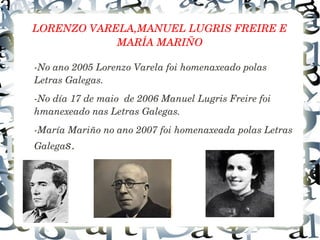 LORENZO VARELA,MANUEL LUGRIS FREIRE E 
MARÍA MARIÑO
­No ano 2005 Lorenzo Varela foi homenaxeado polas 
Letras Galegas.
­No día 17 de maio  de 2006 Manuel Lugris Freire foi 
hmanexeado nas Letras Galegas.
­María Mariño no ano 2007 foi homenaxeada polas Letras 
Galegas.
 