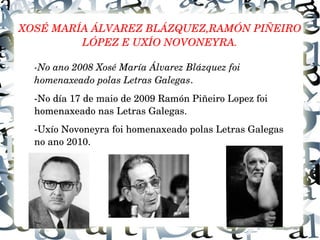 XOSÉ MARÍA ÁLVAREZ BLÁZQUEZ,RAMÓN PIÑEIRO 
LÓPEZ E UXÍO NOVONEYRA.
­No ano 2008 Xosé María Álvarez Blázquez foi  
homenaxeado polas Letras Galegas.
­No día 17 de maio de 2009 Ramón Piñeiro Lopez foi 
homenaxeado nas Letras Galegas.
­Uxío Novoneyra foi homenaxeado polas Letras Galegas 
no ano 2010.
 