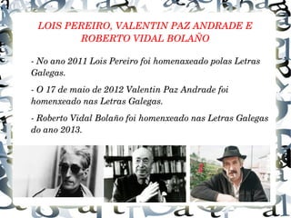 LOIS PEREIRO, VALENTIN PAZ ANDRADE E 
ROBERTO VIDAL BOLAÑO
­ No ano 2011 Lois Pereiro foi homenaxeado polas Letras 
Galegas.
­ O 17 de maio de 2012 Valentin Paz Andrade foi 
homenxeado nas Letras Galegas.
­ Roberto Vidal Bolaño foi homenxeado nas Letras Galegas 
do ano 2013.
 