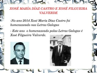 XOSÉ MARÍA DÍAZ CASTRO E XOSÉ FILGUEIRA 
VALVERDE
­No ano 2014 Xosé María Díaz Castro foi 
homenaxeado nas Letras Galegas
­ Este ano  o homenaxeado polas Letras Galegas é 
Xosé Filgueira Valverde.
 
 