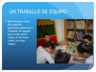 UN TRABALLO DE EQUIPO
Para festexar este
día especial
quixemos poñernos a
traballar en equipo
para crear entre
todos un fermoso
cómic na nosa
língua.