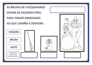 AS BRUXAS DE VOZQUEIMADO
DEIXAN AS VASOIRAS FÓRA,
PARA TOMAR ENMEIGADO
AO QUE CAMIÑA A DESHORA.

 VASOIRA

   BRUXA

    GATO
  PICA, COLOCA E
  COLOREA O QUE
APARECE NA POESÍA.
 