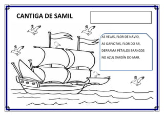 C

    CANTIGA DE SAMIL

                       AS VELAS, FLOR DE NAVÍO,
                       AS GAIVOTAS, FLOR DO AR,
                       DERRAMA PÉTALOS BRANCOS
                       NO AZUL XARDÍN DO MAR.
 