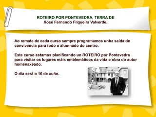 ROTEIRO POR PONTEVEDRA, TERRA DE
Xosé Fernando Filgueira Valverde.
Ao remate de cada curso sempre programamos unha saída de
convivencia para todo o alumnado do centro.
Este curso estamos planificando un ROTEIRO por Pontevedra
para visitar os lugares máis emblemáticos da vida e obra do autor
homenaxeado.
O día será o 16 de xuño.
 