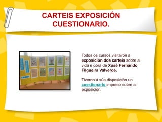 CARTEIS EXPOSICIÓN
CUESTIONARIO.
Todos os cursos visitaron a
exposición dos carteis sobre a
vida e obra de Xosé Fernando
Filgueira Valverde.
Tiveron á súa disposición un
cuestionario impreso sobre a
exposición.
 
