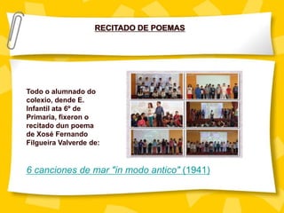 RECITADO DE POEMAS
Todo o alumnado do
colexio, dende E.
Infantil ata 6º de
Primaria, fixeron o
recitado dun poema
de Xosé Fernando
Filgueira Valverde de:
6 canciones de mar "in modo antico" (1941)
 
