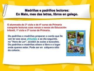 O alumnado do 3º ciclo e de 4º curso de Primaria
comparte lecturas coas nenas e nenos de Educación
Infantil, 1º ciclo e 3º curso de Primaria.
Os padriños e madriñas preparan o conto que lle
van ler aos seus afillad@s e ao día seguinte,
na "Hora de Ler", acoden ás aulas a buscalos.
Os padriños e madriñas elixen o libro e o lugar
onde queren estar. Pode ser en calquera sitio
do colexio.
 