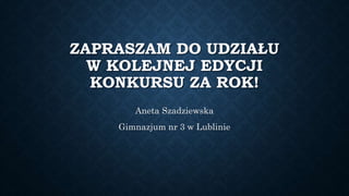 ZAPRASZAM DO UDZIAŁU
W KOLEJNEJ EDYCJI
KONKURSU ZA ROK!
Aneta Szadziewska
Gimnazjum nr 3 w Lublinie
 