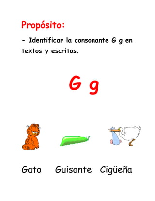 Propósito:<br />- Identificar la consonante G g en textos y escritos.<br />         G g              <br />4330065946785<br />1710690423545152404445<br />         <br />Gato     Guisante   Cigüeña                                                   <br />Lee los fonemas y relaciona los iguales.                                                             <br />gue                      gui<br />güe                       ga<br />go                         gu <br />gui                        güi                                 <br />ga                         go <br />güi                        gue<br />gu                         güe<br />Lee varias veces las palabras.<br />Mango       gafas        amiga       gusano<br />Gorila        goma         canguro    regalos<br />Gemelos     girasol      gitana       elige<br />Gilberto     genial       vigilante    colegio<br />Gimnasio    Gilma        escoge      gente    <br />águila         segueta    guisado     Guinea <br />Guepardo   guerra      espagueti  Guido  <br />Cigüeña      chigüiro    averigüe   agüita<br />ungüento    desagüe    pingüino    agüero<br /> <br />Lee varias veces las oraciones.<br />Me gusta recibir regalos.<br />El gato está en la laguna.<br />Un guiso para el espagueti.<br />Hagamos la paz, no la guerra.<br />El  colegio es genial.<br />La gitana es muy generosa.<br />La cigüeña toma agüita.<br />Guido se unta un ungüento.<br /> <br />Relaciona la palabra con la                 imagen.<br />-299085622302329815233679 <br />                                                      Chigüiro<br />                                                       Guitarra<br />1853565446404<br />-794385219710                                                       Paragüitas<br />                                                       Girasol<br />2444115278765<br />-3810165735                                                        Gelatina<br />                                                       Guepardo<br />139636540005                                                        Gansos<br />           Relaciona la silaba inicial.<br />ga      gui      gu       gi      un    pin<br />33966154019551015365401955                  <br />                              <br />                              <br />                                  __sano<br />455866552070     ___gante <br />100965165734<br />                                                 <br />244411549530                                                    __fas<br />1443990414655 __güento               __santes                            <br />                     <br />                          __güino<br />Completa la palabra con el sonido inicial.<br />Gui                                __güero<br />Gi                                 __nasio      <br />De                                __rente<br />Para                              __sagüe<br />Ger                               __güedad    <br />Ge                                __gante    <br />Gim                               __tarra        <br />Man                               __man<br />Anti                               __guera<br />Lee y relaciona las palabras iguales <br />                     <br />Segueta                      Miguel<br />Guitarra                      Geranio<br />Gesto                         Agüita<br />Gorila                         Guitarra<br />Geranio                        Segueta<br />Despegar                      Gesto<br />Agüita                         Gorila<br />Miguel                         Despegar<br />Completa las oraciones con las palabras de la nube.<br />agua          guerra  cigüeña             paz            pingüino                           espagueti       gas<br />No malgastes el  ______  ni el _____.<br />Hagamos la  ______, no la _______.<br />Un guiso de  _______.<br />El  _______ y la _______son aves. <br />En estas páginas web puedes reforzar las consonantes vistas.<br />G g <br />  <br />