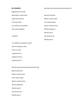 MIL NOMBRES
Vagando por el mundo
Buscando un nuevo amor
Acabo de encontrar
A la mujer ideal
Su nombre es muy bonito
Pues suena angelical
(nombre)
Tu nombre es un poema musical
Que lo compuse y canto
Para ti mi cielo
La gloria eres tu
(la gloria eres tu)
La gloria eres tu
Bom bom bom bom bom bom bom bom [x2]
Nocturno de amor
Noche a noche sueno
Si me quieres igual
Noche a noche la luna
Mi fiel companera
Me dice que si
(me dice que sii)
Me dice que si
Bom bom bom bom bom bom bom bom [x2]
Nocturno de amor
Noche a noche sueno
Si me quieres igual
Noche a noche la luna
Mi fiel companera
Me dice que si
(me dice que sii)
Me dice que si
 