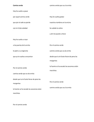 Camino verde
Hoy he vuelto a pasar
por aquel camino verde
que por el valle se pierde
con mi triste soledad
Hoy he vuelto a rezar
a las puertas de la ernita
le pedi a su virgencita
que yo te vuelva a encontrar
Por el camino verde
camino verde que va ala ernita
desde que tu te fuiste lloran de pena las
margaritas
la fuente se ha secado las azucenas estan
marchitas
Por el camino verde
camino verde que va a la ernita
Hoy he vuelto grabar
nuestros nombres en la encina
he subido la colina
y ahi me puesto a llorar
Por el camino verde
camino verde que va ala ernita
desde que tu te fuiste lloran de pena las
margaritas
la fuente se ha secado las azucenas están
marchitas
Por el camino verde
camino verde que va a la ernita
 
