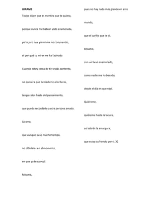 JURAME
Todos dicen que es mentira que te quiero,
porque nunca me habían visto enamorada,
yo te juro que yo misma no comprendo,
el por qué tu mirar me ha fasinado
Cuando estoy cerca de ti y estás contento,
no quisiera que de nadie te acordaras,
tengo celos hasta del pensamiento,
que pueda recordarte a otra persona amada.
Júrame,
que aunque pase mucho tiempo,
no olbidaras en el momento,
en que yo te conocí:
Mírame,
pues no hay nada más grande en este
mundo,
que el cariño que te di.
Bésame,
con un beso enamorado,
como nadie me ha besado,
desde el día en que nací.
Quiéreme,
quiéreme hasta la locura,
así sabrás la amargura,
que estoy sufriendo por ti. X2
 