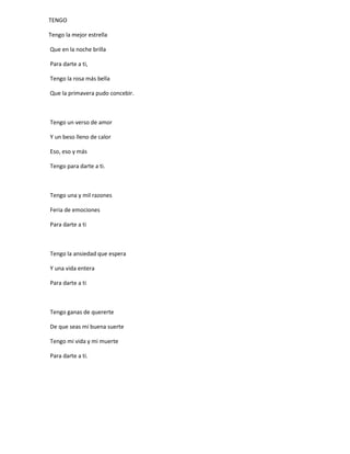 TENGO
Tengo la mejor estrella
Que en la noche brilla
Para darte a ti,
Tengo la rosa más bella
Que la primavera pudo concebir.
Tengo un verso de amor
Y un beso lleno de calor
Eso, eso y más
Tengo para darte a ti.
Tengo una y mil razones
Feria de emociones
Para darte a ti
Tengo la ansiedad que espera
Y una vida entera
Para darte a ti
Tengo ganas de quererte
De que seas mi buena suerte
Tengo mi vida y mi muerte
Para darte a ti.
 